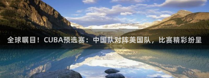 世界杯官网入口：全球瞩目！CUBA预选赛：中国队对阵美国队，比赛精彩纷呈